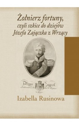 Żołnierz fortuny, czyli szkice do dziejów Józefa Zajączka z Wrzący - Izabella Rusinowa - Ebook - 978-83-8209-309-4