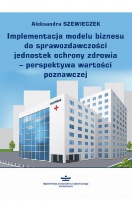 Implementacja modelu biznesu do sprawozdawczości jednostek ochrony zdrowia – perspektywa wartości poznawczej - Aleksandra Szewieczek - Ebook - 978-83-7875-910-2