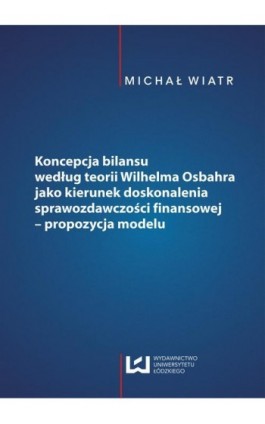 Koncepcja bilansu według teorii Wilhelma Osbahra jako kierunek doskonalenia sprawozdawczości finansowej - propozycja modelu - Michał Wiatr - Ebook - 978-83-7525-981-0